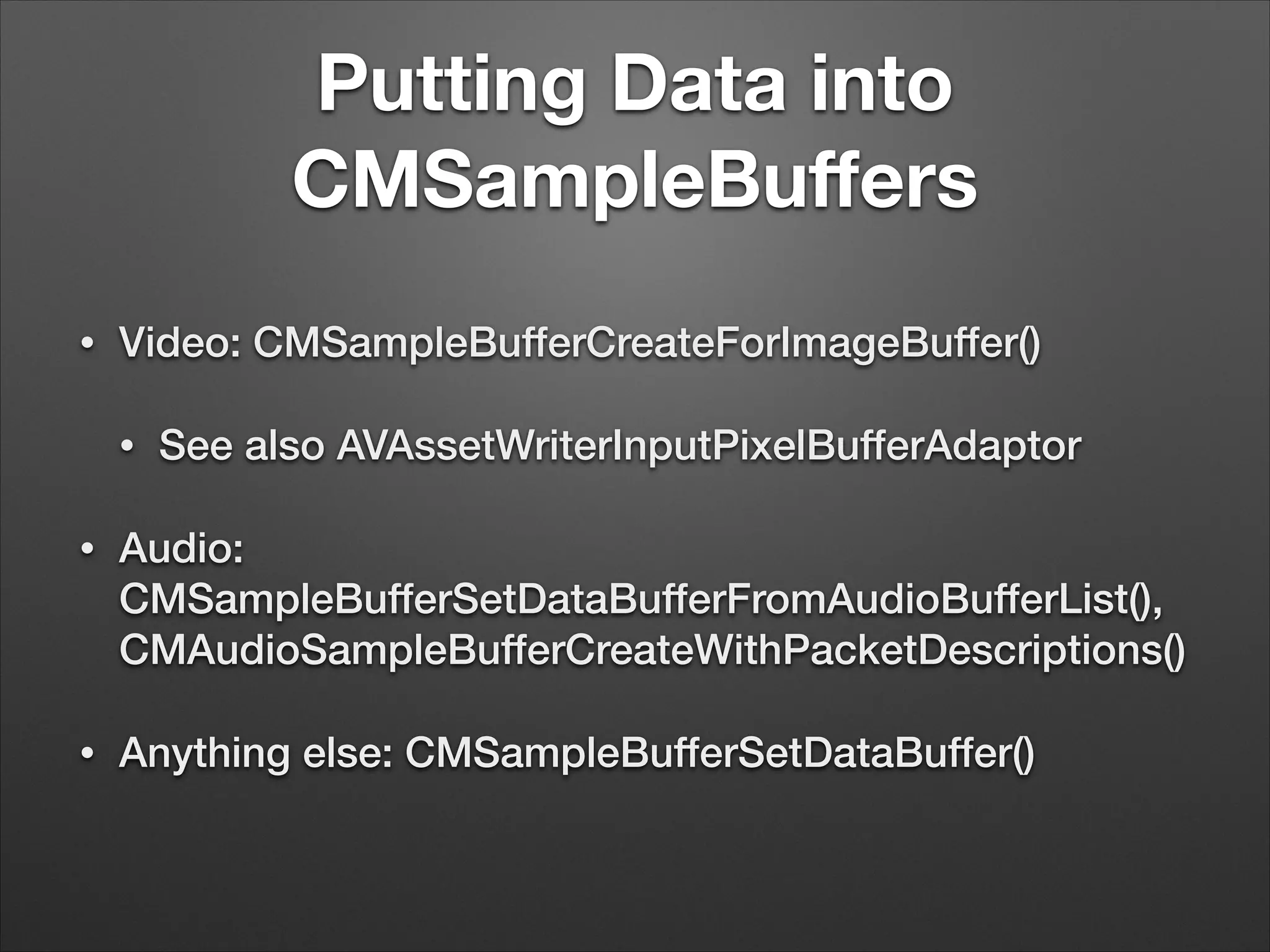 Putting Data into
CMSampleBuﬀers
• Video: CMSampleBufferCreateForImageBuffer()
• See also AVAssetWriterInputPixelBufferAdaptor
• Audio:
CMSampleBufferSetDataBufferFromAudioBufferList(),
CMAudioSampleBufferCreateWithPacketDescriptions()
• Anything else: CMSampleBufferSetDataBuffer()
 