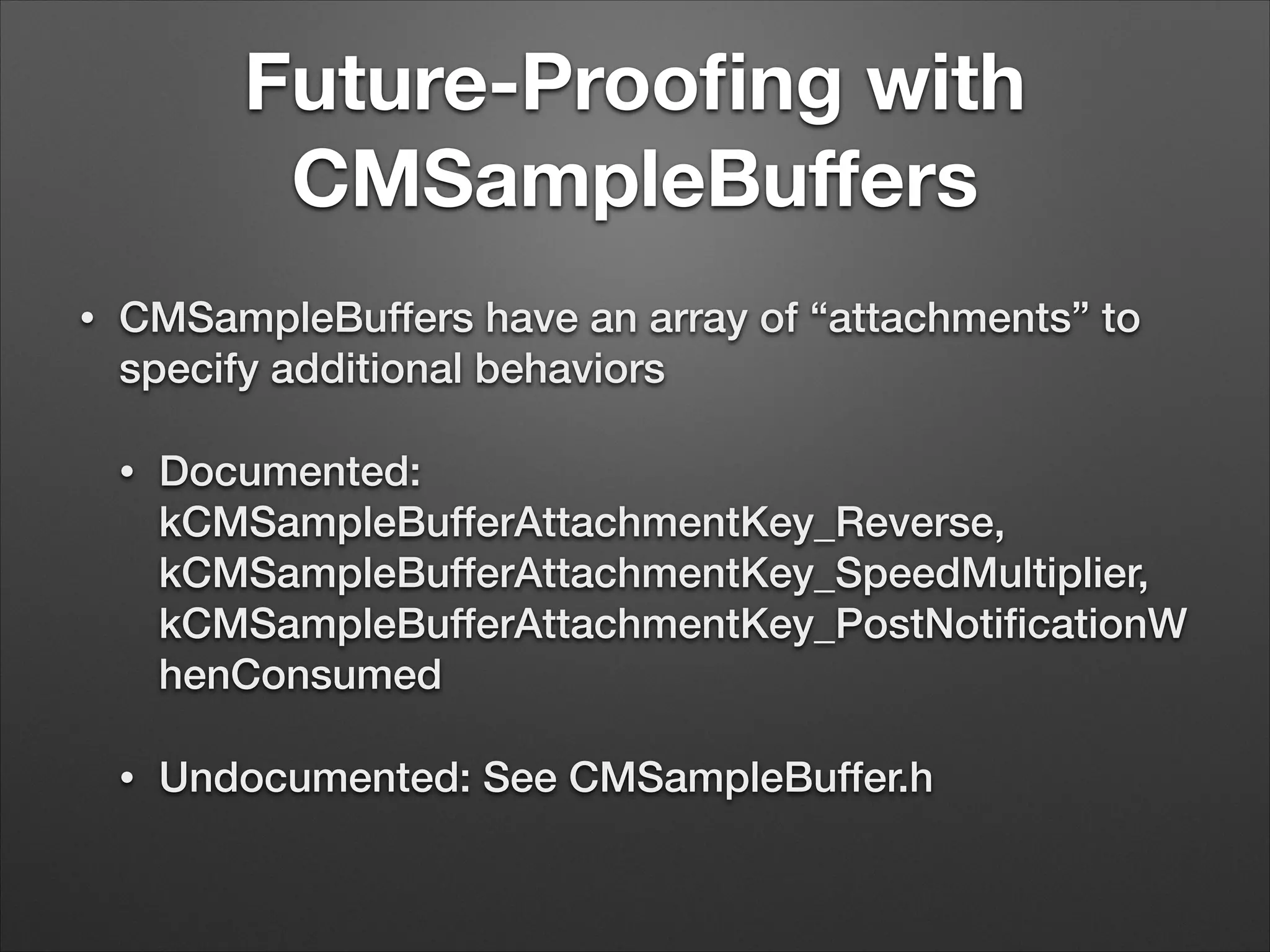 Future-Prooﬁng with
CMSampleBuﬀers
• CMSampleBuffers have an array of “attachments” to
specify additional behaviors
• Documented:
kCMSampleBufferAttachmentKey_Reverse,
kCMSampleBufferAttachmentKey_SpeedMultiplier,
kCMSampleBufferAttachmentKey_PostNotiﬁcationW
henConsumed
• Undocumented: See CMSampleBuffer.h
 