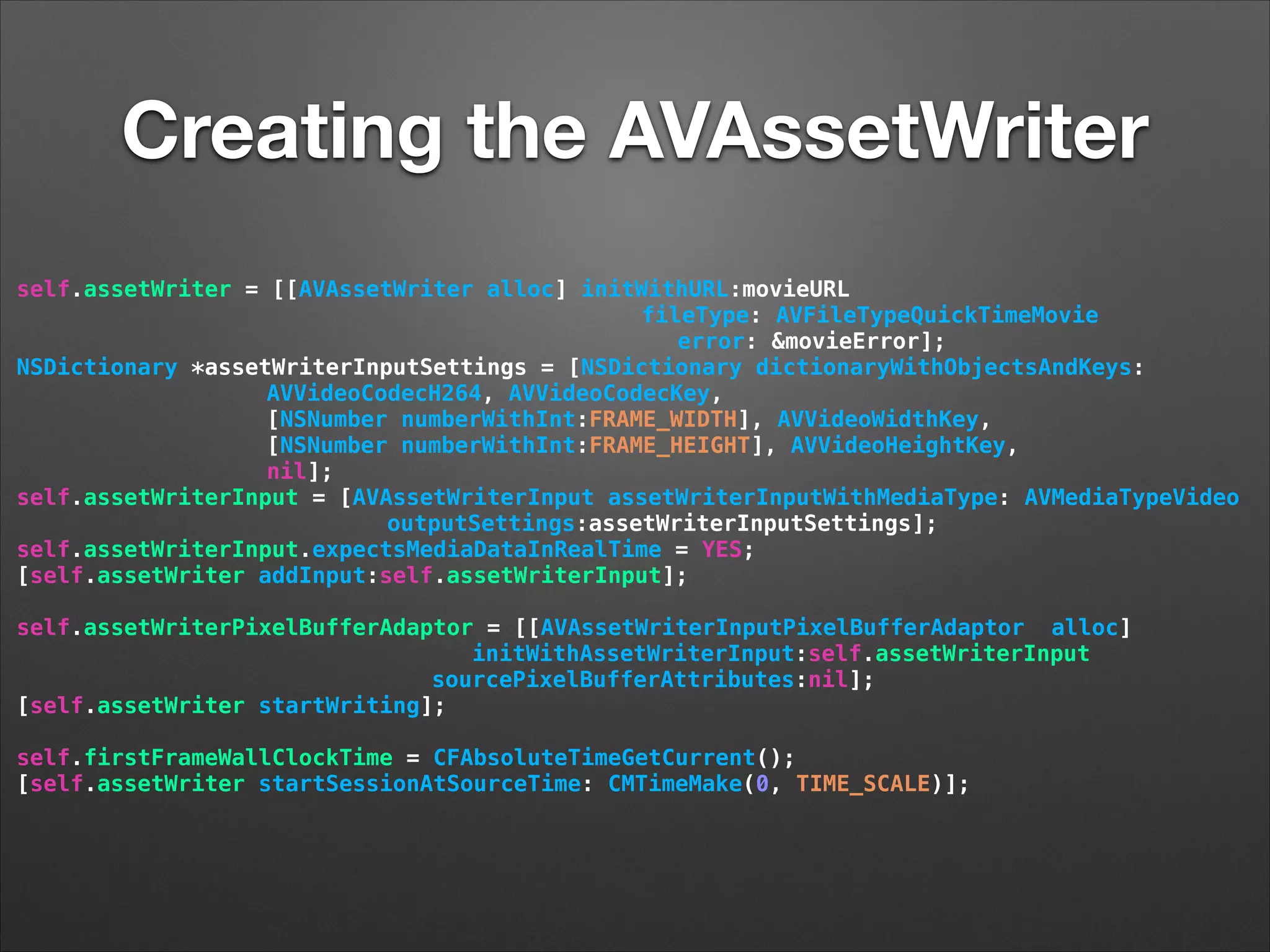 Creating the AVAssetWriter
self.assetWriter = [[AVAssetWriter alloc] initWithURL:movieURL
fileType: AVFileTypeQuickTimeMovie
error: &movieError];
NSDictionary *assetWriterInputSettings = [NSDictionary dictionaryWithObjectsAndKeys:
AVVideoCodecH264, AVVideoCodecKey,
[NSNumber numberWithInt:FRAME_WIDTH], AVVideoWidthKey,
[NSNumber numberWithInt:FRAME_HEIGHT], AVVideoHeightKey,
nil];
self.assetWriterInput = [AVAssetWriterInput assetWriterInputWithMediaType: AVMediaTypeVideo
outputSettings:assetWriterInputSettings];
self.assetWriterInput.expectsMediaDataInRealTime = YES;
[self.assetWriter addInput:self.assetWriterInput];
self.assetWriterPixelBufferAdaptor = [[AVAssetWriterInputPixelBufferAdaptor alloc]
initWithAssetWriterInput:self.assetWriterInput
sourcePixelBufferAttributes:nil];
[self.assetWriter startWriting];
!
self.firstFrameWallClockTime = CFAbsoluteTimeGetCurrent();
[self.assetWriter startSessionAtSourceTime: CMTimeMake(0, TIME_SCALE)];
 