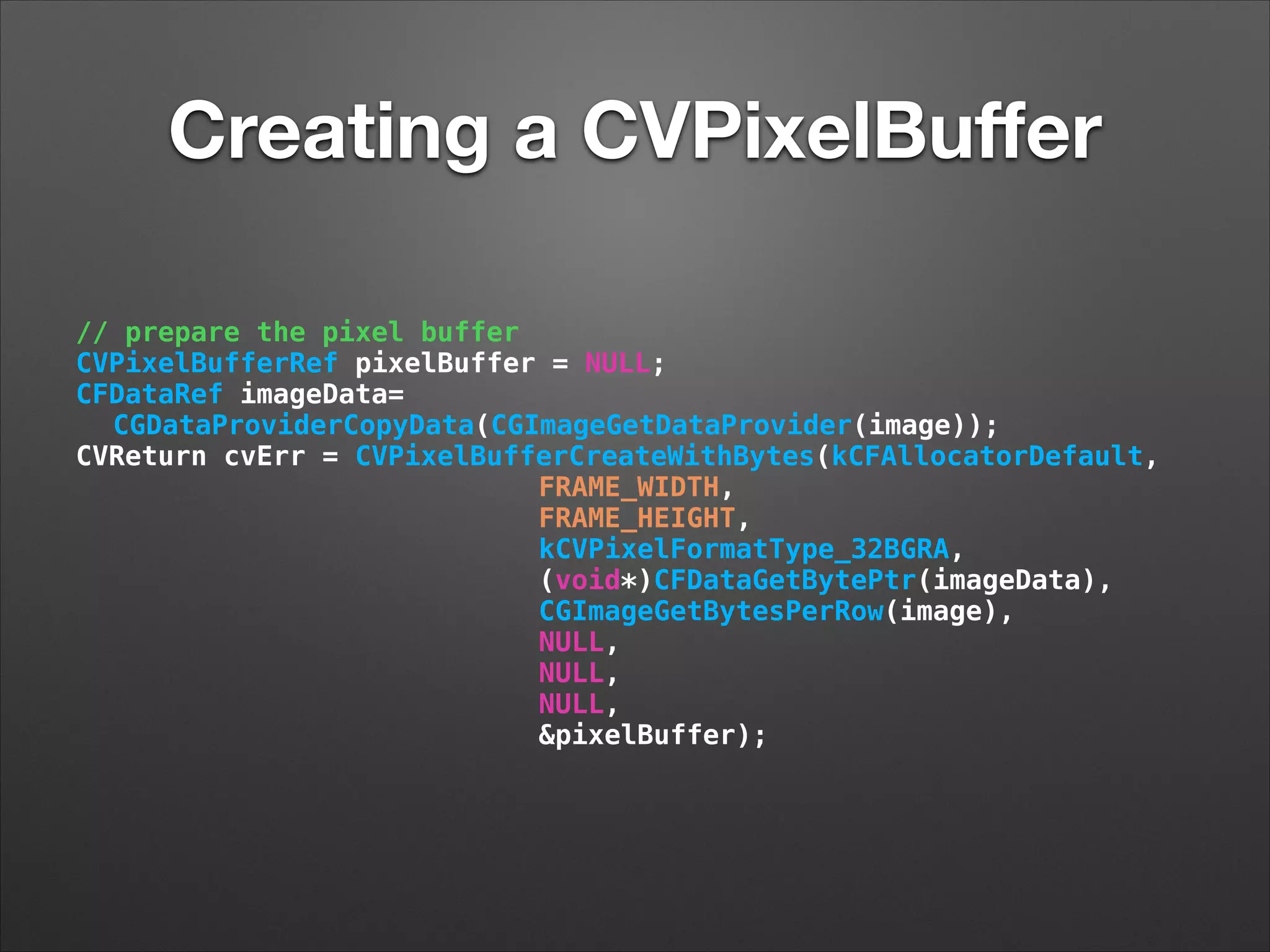 Creating a CVPixelBuﬀer
// prepare the pixel buffer
CVPixelBufferRef pixelBuffer = NULL;
CFDataRef imageData=
CGDataProviderCopyData(CGImageGetDataProvider(image));
CVReturn cvErr = CVPixelBufferCreateWithBytes(kCFAllocatorDefault,
FRAME_WIDTH,
FRAME_HEIGHT,
kCVPixelFormatType_32BGRA,
(void*)CFDataGetBytePtr(imageData),
CGImageGetBytesPerRow(image),
NULL,
NULL,
NULL,
&pixelBuffer);
 