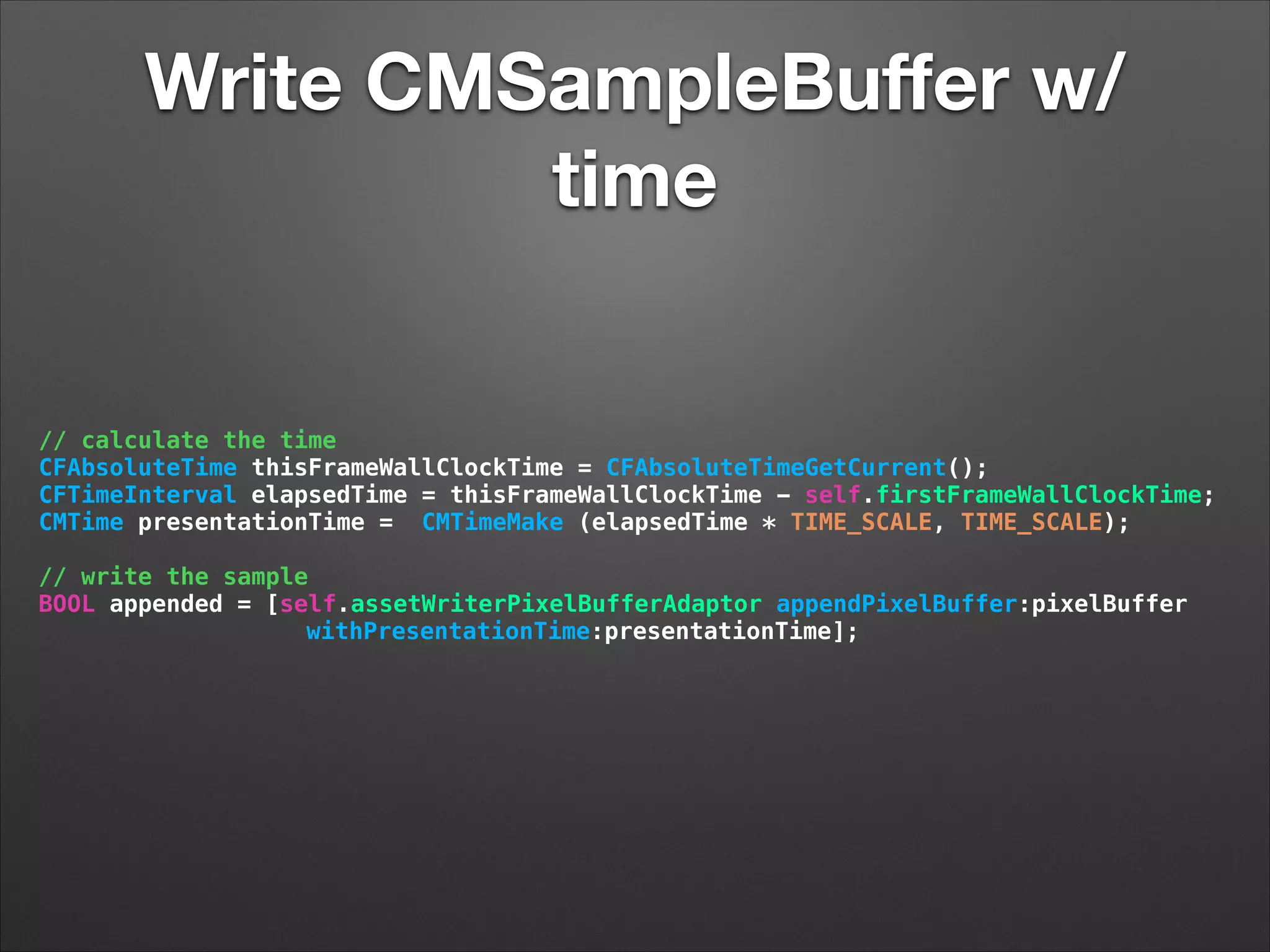 Write CMSampleBuﬀer w/
time
// calculate the time
CFAbsoluteTime thisFrameWallClockTime = CFAbsoluteTimeGetCurrent();
CFTimeInterval elapsedTime = thisFrameWallClockTime - self.firstFrameWallClockTime;
CMTime presentationTime = CMTimeMake (elapsedTime * TIME_SCALE, TIME_SCALE);
// write the sample
BOOL appended = [self.assetWriterPixelBufferAdaptor appendPixelBuffer:pixelBuffer
withPresentationTime:presentationTime];
 