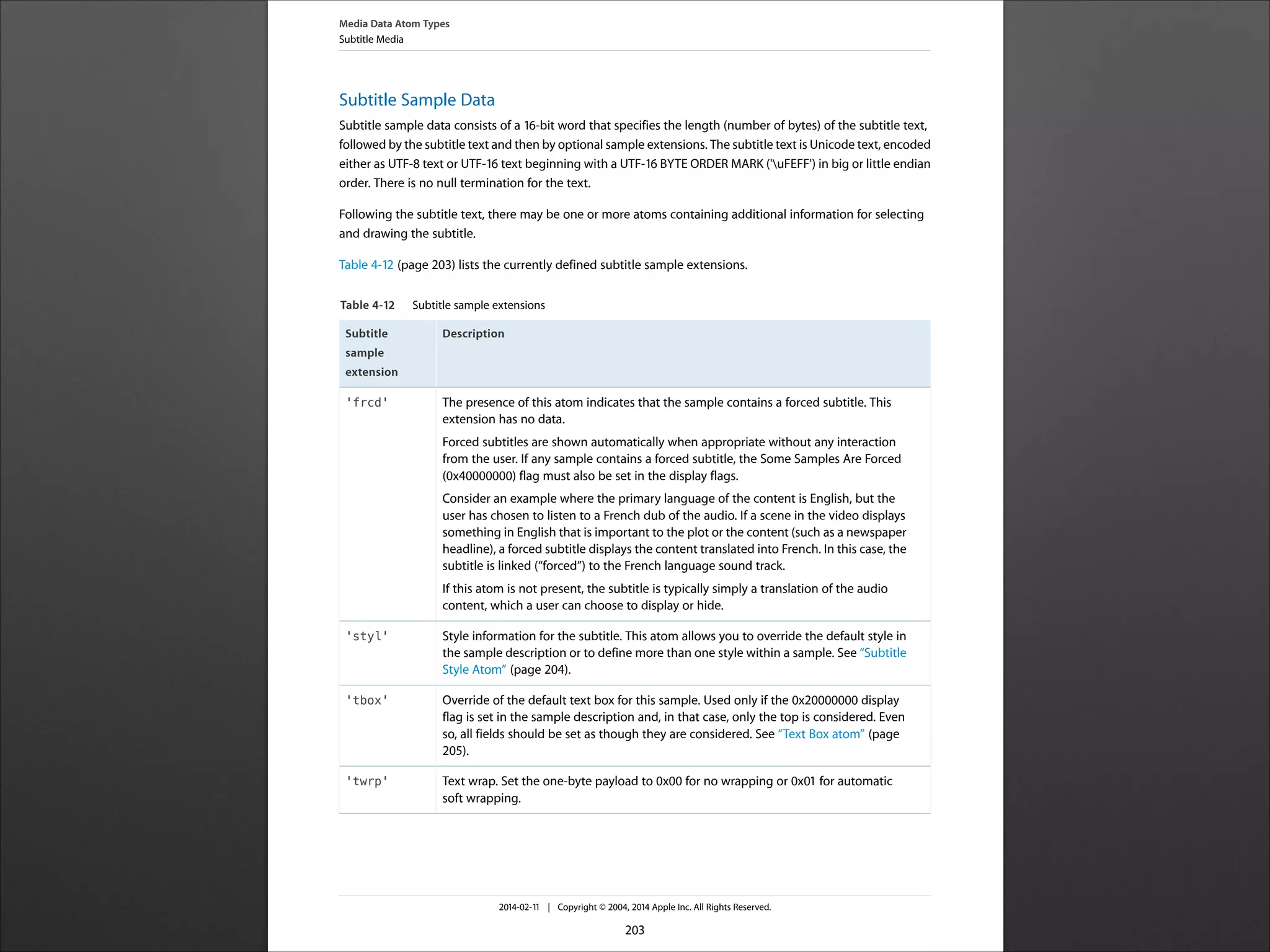 Subtitle Sample Data
Subtitle sample data consists of a 16-‐bit word that specifies the length (number of bytes) of the subtitle text,
followed by the subtitle text and then by optional sample extensions. The subtitle text is Unicode text, encoded
either as UTF-‐8 text or UTF-‐16 text beginning with a UTF-‐16 BYTE ORDER MARK ('uFEFF') in big or little endian
order. There is no null termination for the text.
Following the subtitle text, there may be one or more atoms containing additional information for selecting
and drawing the subtitle.
Table 4-‐12 (page 203) lists the currently defined subtitle sample extensions.
Table 4-12 Subtitle sample extensions
DescriptionSubtitle
sample
extension
The presence of this atom indicates that the sample contains a forced subtitle. This
extension has no data.
Forced subtitles are shown automatically when appropriate without any interaction
from the user. If any sample contains a forced subtitle, the Some Samples Are Forced
(0x40000000) flag must also be set in the display flags.
Consider an example where the primary language of the content is English, but the
user has chosen to listen to a French dub of the audio. If a scene in the video displays
something in English that is important to the plot or the content (such as a newspaper
headline), a forced subtitle displays the content translated into French. In this case, the
subtitle is linked (“forced”) to the French language sound track.
If this atom is not present, the subtitle is typically simply a translation of the audio
content, which a user can choose to display or hide.
'frcd'
Style information for the subtitle. This atom allows you to override the default style in
the sample description or to define more than one style within a sample. See “Subtitle
Style Atom” (page 204).
'styl'
Override of the default text box for this sample. Used only if the 0x20000000 display
flag is set in the sample description and, in that case, only the top is considered. Even
so, all fields should be set as though they are considered. See “Text Box atom” (page
205).
'tbox'
Text wrap. Set the one-‐byte payload to 0x00 for no wrapping or 0x01 for automatic
soft wrapping.
'twrp'
Media Data Atom Types
Subtitle Media
2014-‐02-‐11 | Copyright © 2004, 2014 Apple Inc. All Rights Reserved.
203
 