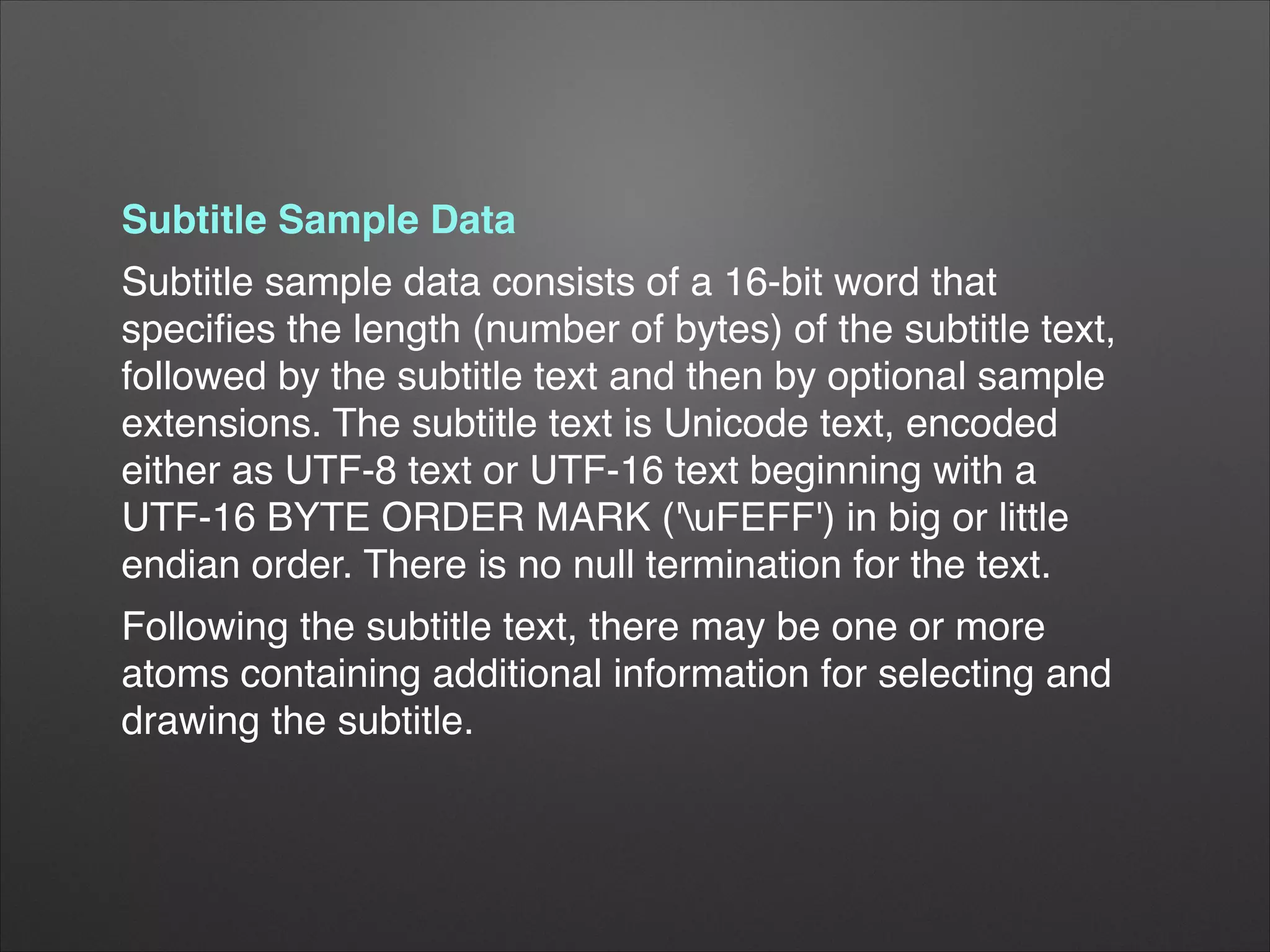 Subtitle Sample Data!
Subtitle sample data consists of a 16-bit word that
speciﬁes the length (number of bytes) of the subtitle text,
followed by the subtitle text and then by optional sample
extensions. The subtitle text is Unicode text, encoded
either as UTF-8 text or UTF-16 text beginning with a
UTF-16 BYTE ORDER MARK ('uFEFF') in big or little
endian order. There is no null termination for the text.!
Following the subtitle text, there may be one or more
atoms containing additional information for selecting and
drawing the subtitle.!
 