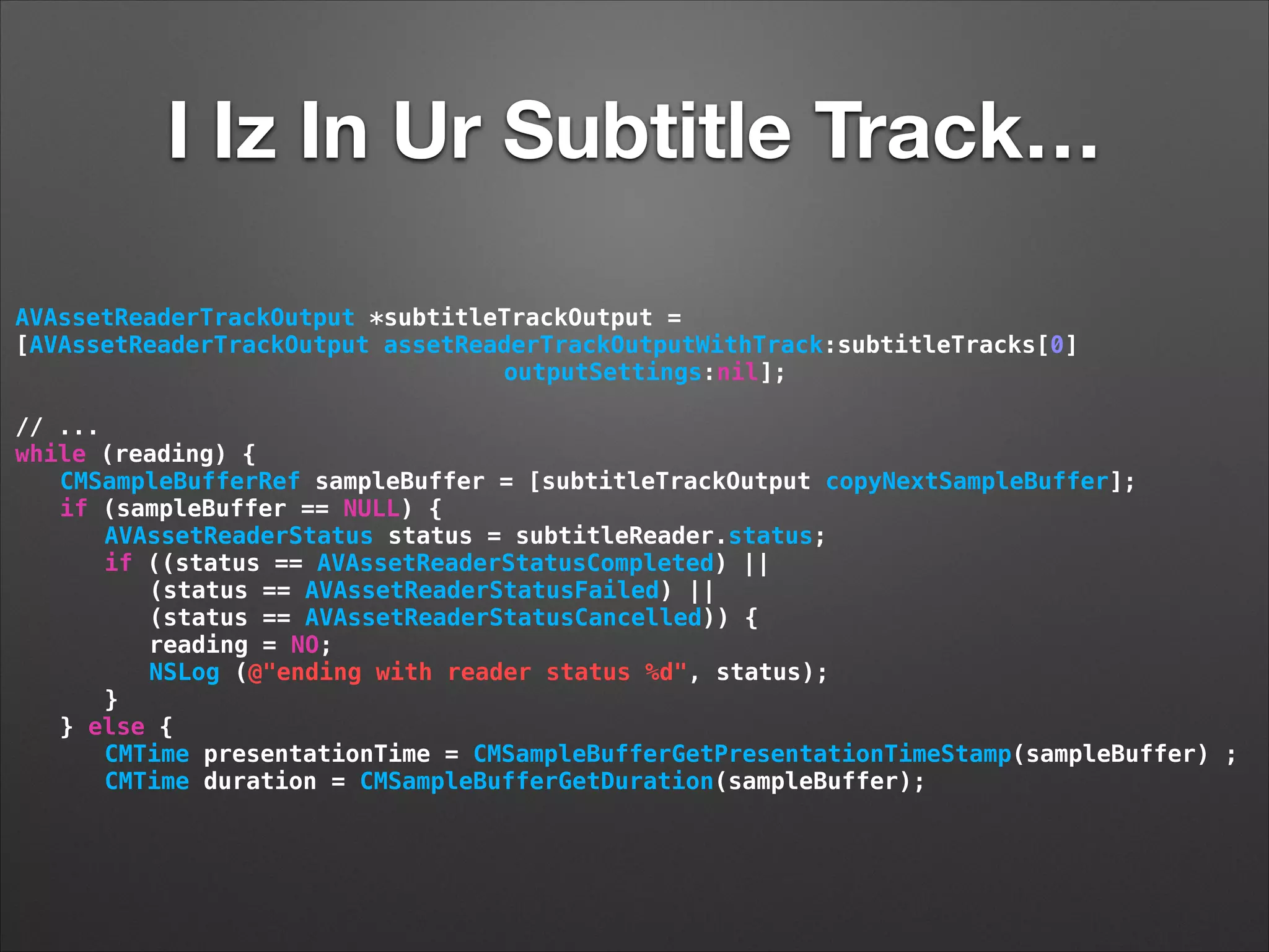 I Iz In Ur Subtitle Track…
AVAssetReaderTrackOutput *subtitleTrackOutput =
[AVAssetReaderTrackOutput assetReaderTrackOutputWithTrack:subtitleTracks[0]
outputSettings:nil];
!
// ...
while (reading) {
CMSampleBufferRef sampleBuffer = [subtitleTrackOutput copyNextSampleBuffer];
if (sampleBuffer == NULL) {
AVAssetReaderStatus status = subtitleReader.status;
if ((status == AVAssetReaderStatusCompleted) ||
(status == AVAssetReaderStatusFailed) ||
(status == AVAssetReaderStatusCancelled)) {
reading = NO;
NSLog (@"ending with reader status %d", status);
}
} else {
CMTime presentationTime = CMSampleBufferGetPresentationTimeStamp(sampleBuffer) ;
CMTime duration = CMSampleBufferGetDuration(sampleBuffer);
 