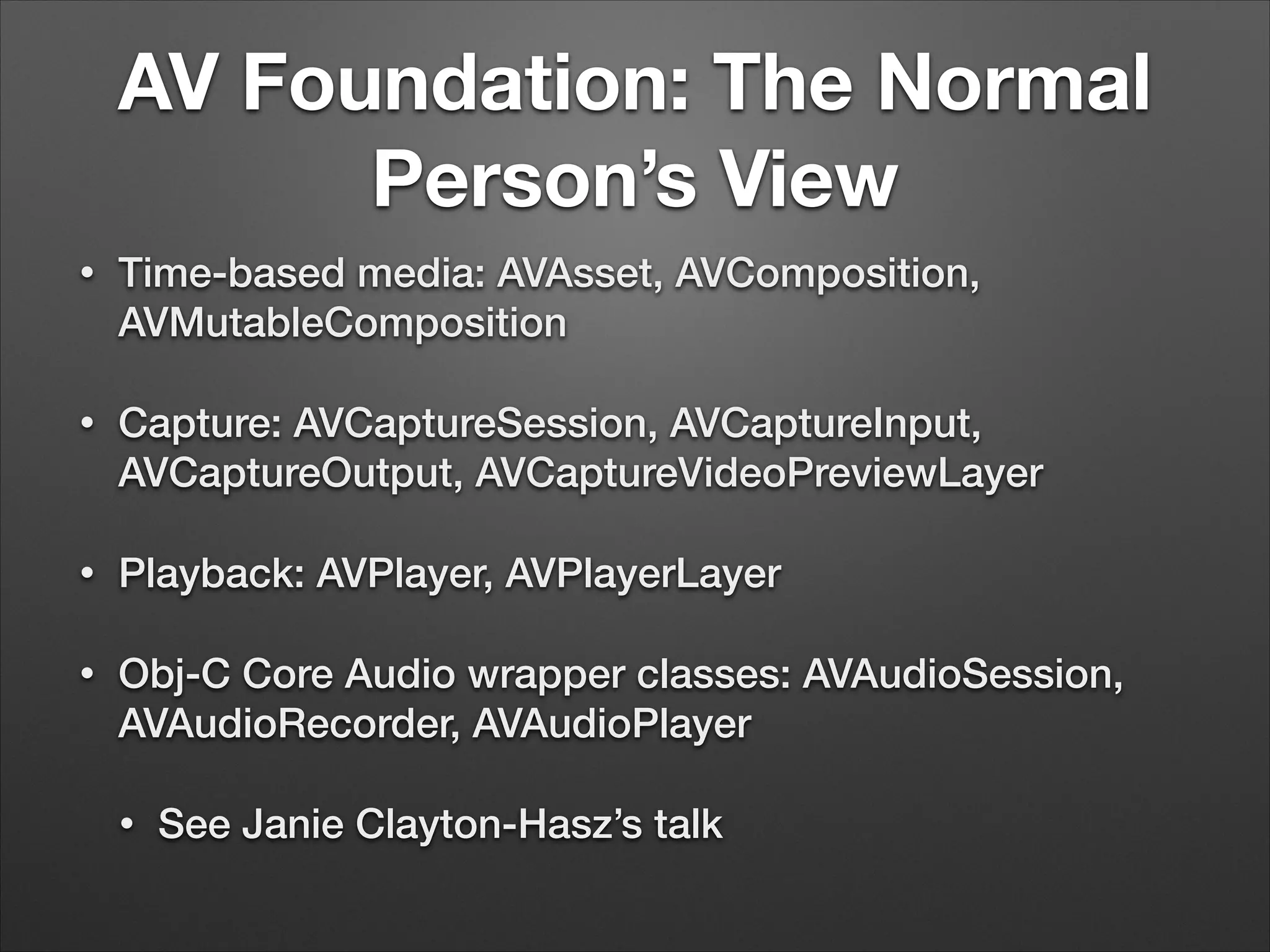 AV Foundation: The Normal
Person’s View
• Time-based media: AVAsset, AVComposition,
AVMutableComposition
• Capture: AVCaptureSession, AVCaptureInput,
AVCaptureOutput, AVCaptureVideoPreviewLayer
• Playback: AVPlayer, AVPlayerLayer
• Obj-C Core Audio wrapper classes: AVAudioSession,
AVAudioRecorder, AVAudioPlayer
• See Janie Clayton-Hasz’s talk
 