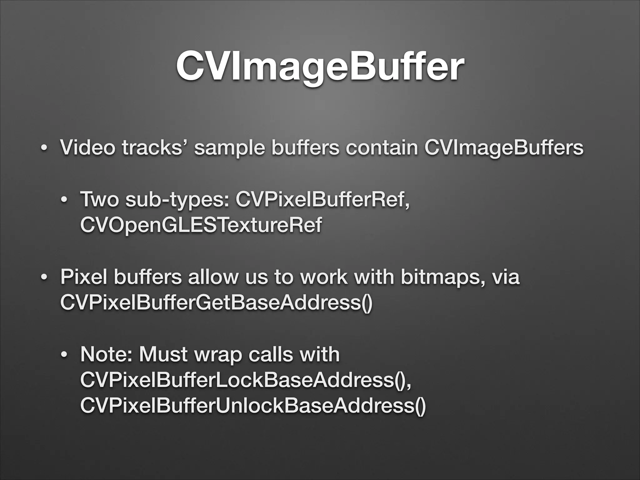 CVImageBuﬀer
• Video tracks’ sample buffers contain CVImageBuffers
• Two sub-types: CVPixelBufferRef,
CVOpenGLESTextureRef
• Pixel buffers allow us to work with bitmaps, via
CVPixelBufferGetBaseAddress()
• Note: Must wrap calls with
CVPixelBufferLockBaseAddress(),
CVPixelBufferUnlockBaseAddress()
 