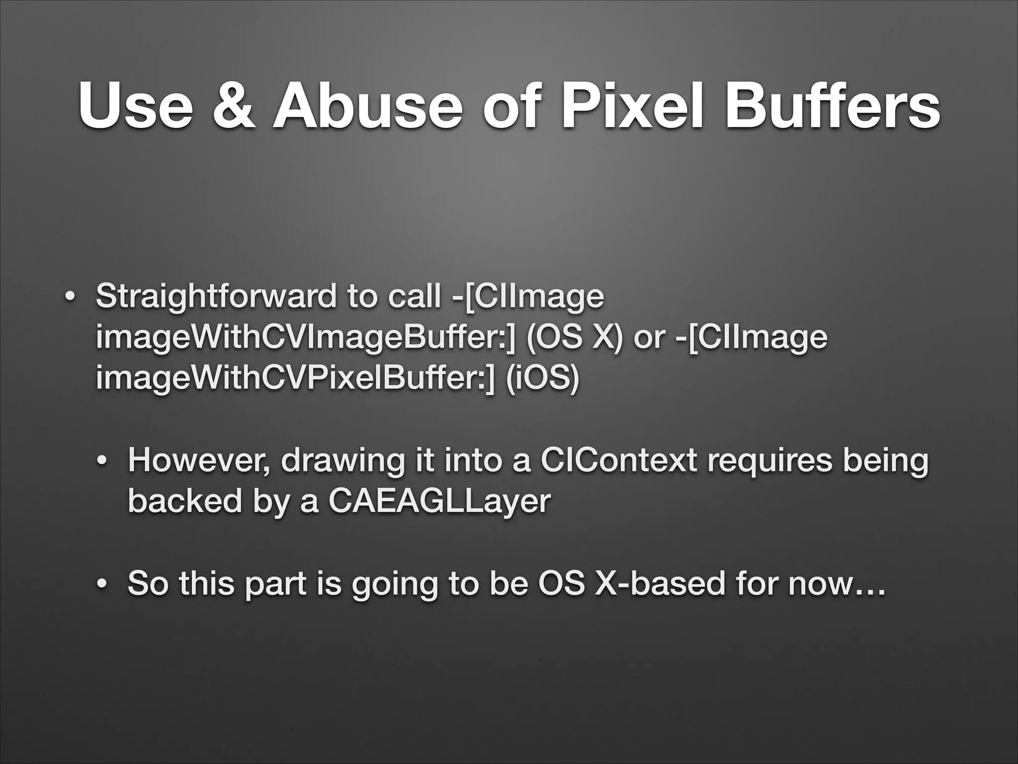 Use & Abuse of Pixel Buﬀers
• Straightforward to call -[CIImage
imageWithCVImageBuffer:] (OS X) or -[CIImage
imageWithCVPixelBuffer:] (iOS)
• However, drawing it into a CIContext requires being
backed by a CAEAGLLayer
• So this part is going to be OS X-based for now…
 