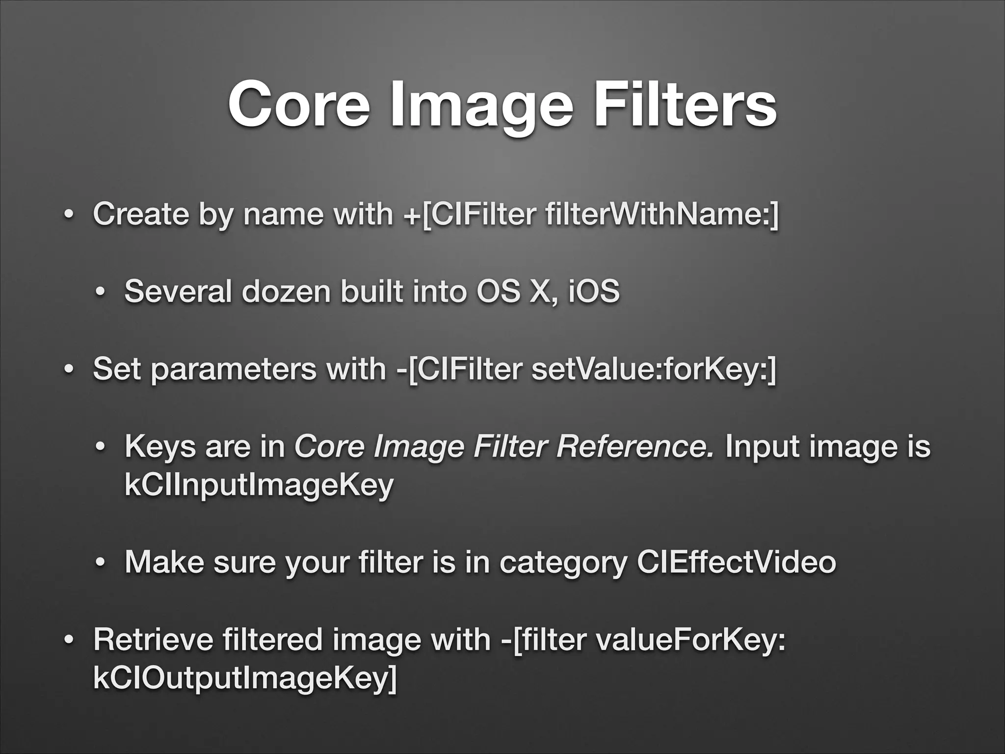 Core Image Filters
• Create by name with +[CIFilter ﬁlterWithName:]
• Several dozen built into OS X, iOS
• Set parameters with -[CIFilter setValue:forKey:]
• Keys are in Core Image Filter Reference. Input image is
kCIInputImageKey
• Make sure your ﬁlter is in category CIEffectVideo
• Retrieve ﬁltered image with -[ﬁlter valueForKey:
kCIOutputImageKey]
 