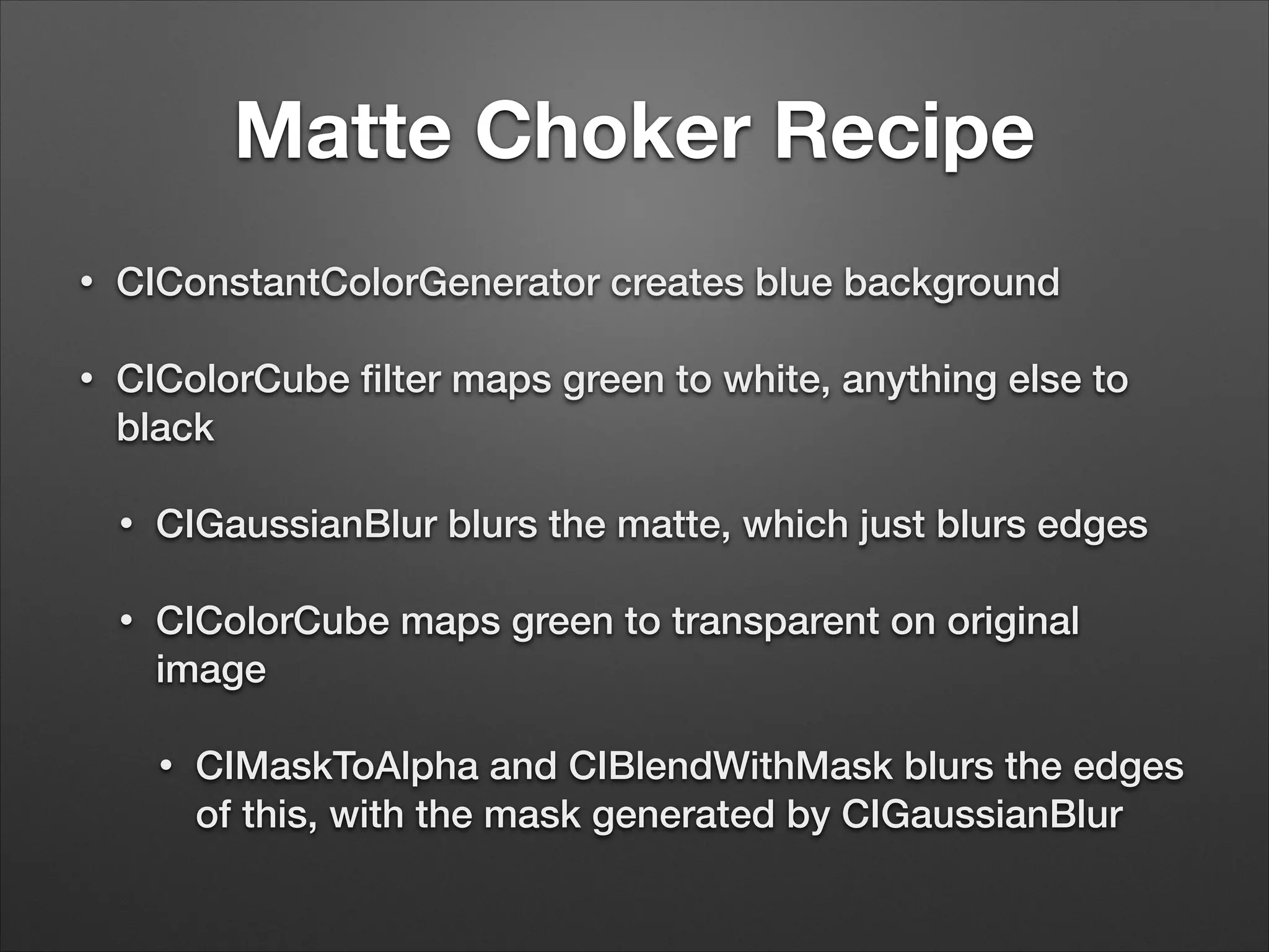 Matte Choker Recipe
• CIConstantColorGenerator creates blue background
• CIColorCube ﬁlter maps green to white, anything else to
black
• CIGaussianBlur blurs the matte, which just blurs edges
• CIColorCube maps green to transparent on original
image
• CIMaskToAlpha and CIBlendWithMask blurs the edges
of this, with the mask generated by CIGaussianBlur
 