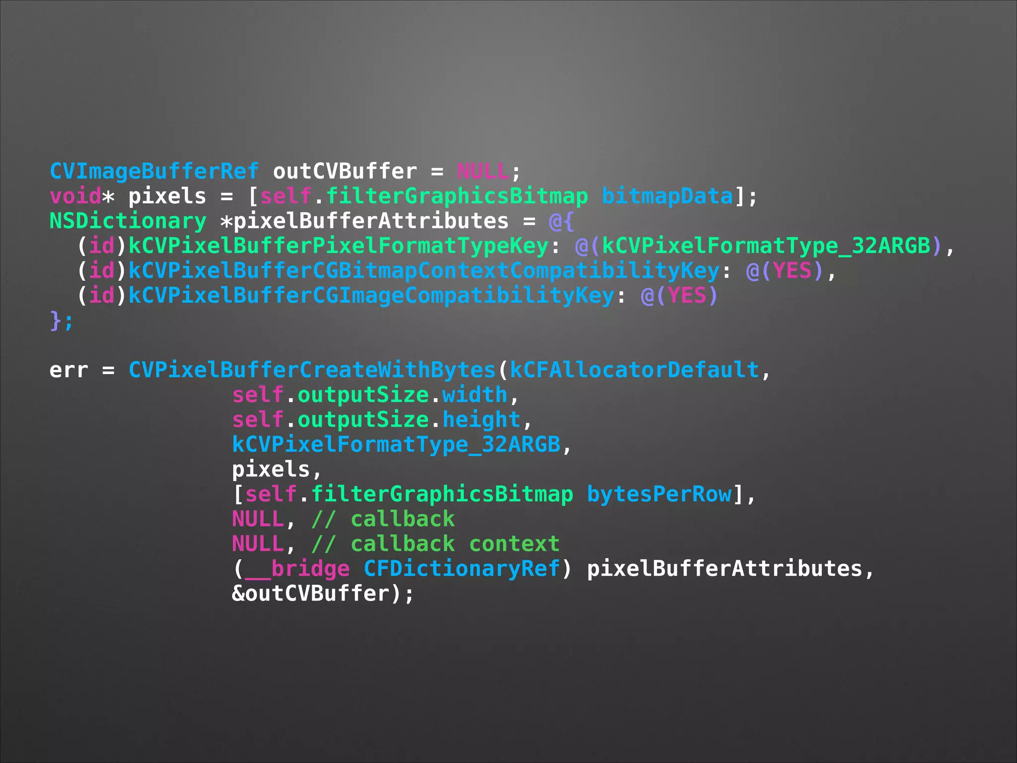 CVImageBufferRef outCVBuffer = NULL;
void* pixels = [self.filterGraphicsBitmap bitmapData];
NSDictionary *pixelBufferAttributes = @{
(id)kCVPixelBufferPixelFormatTypeKey: @(kCVPixelFormatType_32ARGB),
(id)kCVPixelBufferCGBitmapContextCompatibilityKey: @(YES),
(id)kCVPixelBufferCGImageCompatibilityKey: @(YES)
};
!
err = CVPixelBufferCreateWithBytes(kCFAllocatorDefault,
self.outputSize.width,
self.outputSize.height,
kCVPixelFormatType_32ARGB,
pixels,
[self.filterGraphicsBitmap bytesPerRow],
NULL, // callback
NULL, // callback context
(__bridge CFDictionaryRef) pixelBufferAttributes,
&outCVBuffer);
 