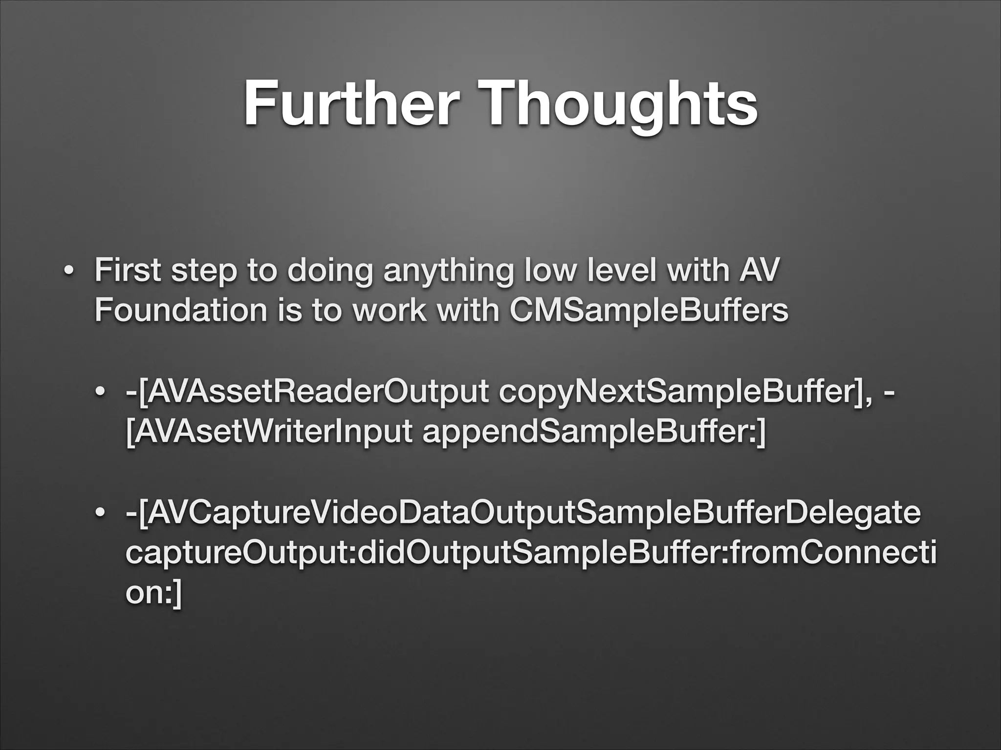 Further Thoughts
• First step to doing anything low level with AV
Foundation is to work with CMSampleBuffers
• -[AVAssetReaderOutput copyNextSampleBuffer], -
[AVAsetWriterInput appendSampleBuffer:]
• -[AVCaptureVideoDataOutputSampleBufferDelegate
captureOutput:didOutputSampleBuffer:fromConnecti
on:]
 