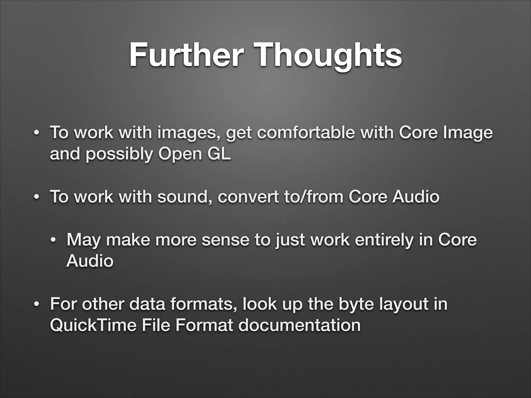 Further Thoughts
• To work with images, get comfortable with Core Image
and possibly Open GL
• To work with sound, convert to/from Core Audio
• May make more sense to just work entirely in Core
Audio
• For other data formats, look up the byte layout in
QuickTime File Format documentation
 