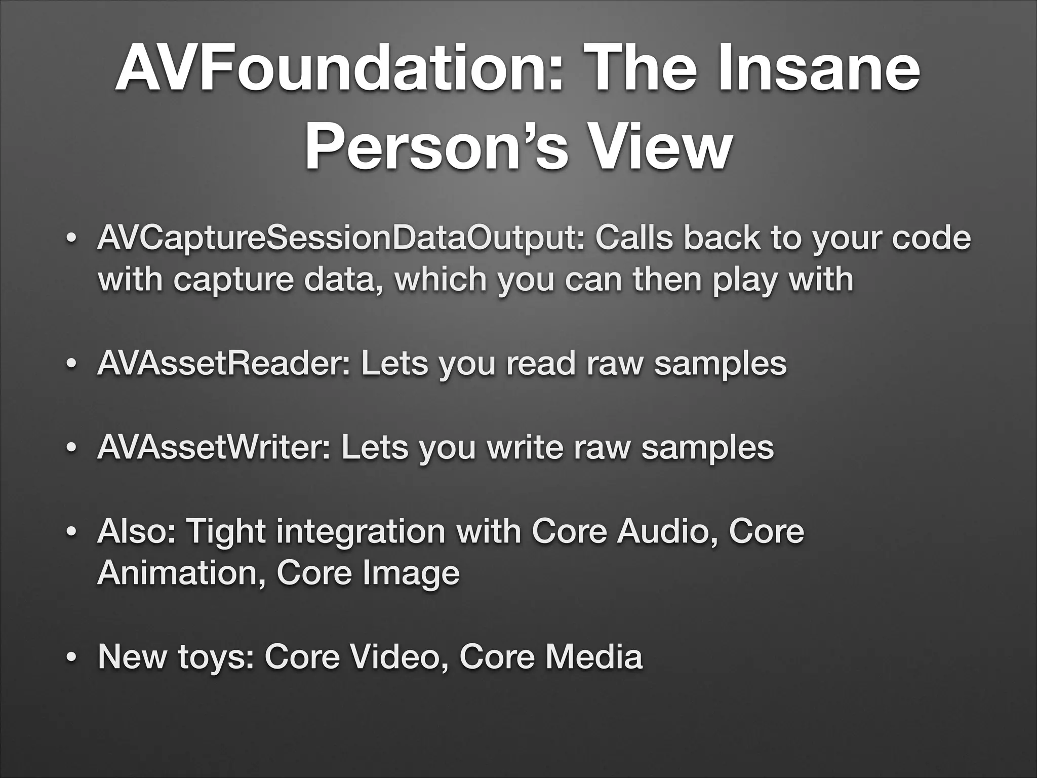 AVFoundation: The Insane
Person’s View
• AVCaptureSessionDataOutput: Calls back to your code
with capture data, which you can then play with
• AVAssetReader: Lets you read raw samples
• AVAssetWriter: Lets you write raw samples
• Also: Tight integration with Core Audio, Core
Animation, Core Image
• New toys: Core Video, Core Media
 