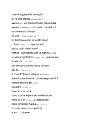 non mi legge più le immagini
lei ha una pratica unive r s ale !
avete i tubi per i telecomandi (Guscio tv)
avete il c o r ris p ettivo di questo transistor ?
trasformatore di linea
ha una cia b atta el ettrica ?
ho telefonato e ho smentito tutto !
ci ho un p a ra s o ni c (panasonic)
passo tutti i filmini in uhf
rimane l’interruzione con le manine ... (?)
un videoregistratore m a g n a s o ni c (panasonic)
il video fa i tic chietti
dal telecomando non esce la voce
il tv fa s c e n a m o rta
il 1° e il 2° hanno la figura s c attante
avete impianti elettrici di videoregistratori ?
il trasformatore del b ul b o
il quadro c atalitic o
fa un’arca in basso
sono sparite le persone in televisione
il mio tv è un telefunghi (telefunken)
il mio giradischi ha due p o rtav o c e
ho un tv color filippi (philips)
e’ un love (loewe)
 