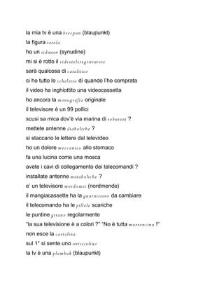 la mia tv è una b r e c pun (blaupunkt)
la figura rot ola
ho un sidun en (synudine)
mi si è rotto il vid e ot elere gi st rat ore
sarà qualcosa di c atalitic o
ci ho tutto lo s c h el etro di quando l’ho comprata
il video ha inghiottito una videocassetta
ho ancora la m o n og rafia originale
il televisore è un 99 pollici
scusi sa mica dov’è via marina di r o bur ent ?
mettete antenne dia b olich e ?
si staccano le lettere dal televideo
ho un dolore m e c c ani c o allo stomaco
fa una lucina come una mosca
avete i cavi di collegamento dei telecomandi ?
installate antenne m eta b olich e ?
e’ un televisore m o r d o m et (nordmende)
il mangiacassette ha la gu ar nizion e da cambiare
il telecomando ha le pillole scariche
le puntine giran o regolarmente
“la sua televisione è a colori ?” “No è tutta m ar r o n cina !”
non esce la c art olina
sul 1° si sente uno stris ci olin o
la tv è una pla m buk (blaupunkt)
 