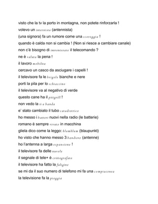 visto che la tv la porto in montagna, non potete rinforzarla !
volevo un inter nista (antennista)
(una signora) fa un rumore come una s c o r e g gia !
quando è calda non si cambia ! (Non si riesce a cambiare canale)
non c’è bisogno di intronizzare il telecomando ?
ne è valuta la pena !
il lavoro m o bilita
cercavo un casco da asciugare i capelli !
il televisore fa le b rig ol e bianche e nere
porti la pila per lo s c hia c cin o
il televisore va al negativo di verde
questo cane ha il pitigrill !
non vedo la ii a b an da
e’ stato cambiato il tubo c atadiotric o
ho messo i b atteri nuovi nella radio (le batterie)
romano è sempre vivuto in macchina
gliela dico come la leggo: bla m blu m (blaupunkt)
ho visto che hanno messo 3 b an diere (antenne)
ho l’antenna a larga e s p an si on e !
il televisore fa delle nu vole
il segnale di tele+ è c ritt og rafato
il televisore ha fatto la fuligin e
se mi da il suo numero di telefono mi fa una c o m pia c e nza
la televisione fa la pi og gia
 