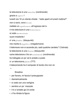 la televisione è una la m er dan (nordmende)
grazie a s a p e r si !
lunedì ore 10 un cliente chiede : “siete aperti al lunedì mattina?”
non ci sono, sono lis ciuti
mettete un e q u alizzatore all’ingresso del tv
il mio televisore è una b r utta m ar c a
si vede m a r m o rizzato
suoni insistente !
e’ una pla m b u c (blaupunkt)
mio marito è m e g alitic o (megalomane)
il televisore non si accende più, sarà qualche candela ? (Valvola)
la televisione è una blautun (blaupunkt)
come televisione c’ho un n on d e m e r d e (nordmende)
ho trafugato un po’ ed è andato a posto
e’ un televisione falo mi (???)
il telecomando ha il computer di bordo che non và
￢
       Sinedine
• per favore, mi faccia il presupposto
• diametricalmente
• si vede con una vertigine
• sembra un po` mezzato
• il tv e`andato giu`di corda
• s`ha ritirata la figura
 
