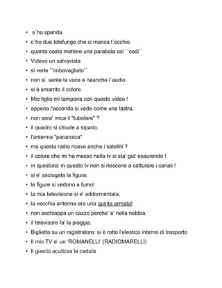 • s`ha spenda
• c`ho due telefungo che ci manca l`occhio
• quanto costa mettere una parabola col ``codi``
• Volevo un salvavista
• si vede ``imbavagliato``
• non si sente la voce e neanche l`audio
• si è smarrito il colore
• Mio figlio mi tampona con questo video !
• appena l'accendo si vede come una lastra.
• non sara' mica il "tubolare" ?
• il quadro si chiude a sipario.
• l'antenna "paranoica"
• ma questa radio riceve anche i satelliti ?
• il colore che mi ha messo nella tv si sta' gia' esaurendo !
• in questura: in questo tv non si riescono a catturare i canali !
• si e' asciugata la figura.
• le figure si vedono a fumo!
• la mia televisione si e' addormentata.
• la vecchia antenna era una quinta armata!
• non acchiappa un cazzo perche' e' nella nebbia.
• il televisore fa' la pioggia.
• Biglietto su un registratore: si è rotto l’elestico interno di trasporto
• Il mio TV e’ un ‘ROMANELLI’ (RADIOMARELLI)
• Il guscio acutizza la caduta
 