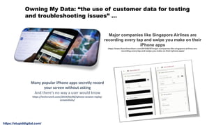Major companies like Singapore Airlines are
recording every tap and swipe you make on their
iPhone apps
https://www.theonlinecitizen.com/2019/02/07/major-companies-like-singapore-airlines-are-
recording-every-tap-and-swipe-you-make-on-their-iphone-apps/
Owning My Data: “the use of customer data for testing
and troubleshooting issues” …
Many popular iPhone apps secretly record
your screen without asking
And there's no way a user would know
https://techcrunch.com/2019/02/06/iphone-session-replay-
screenshots/
https://stupiddigital.com/
 