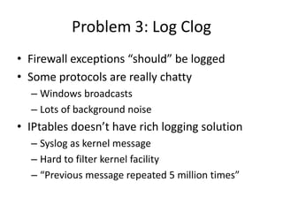 Problem 3: Log ClogFirewall exceptions “should” be loggedSome protocols are really chattyWindows broadcastsLots of background noiseIPtables doesn’t have rich logging solutionSyslog as kernel messageHard to filter kernel facility“Previous message repeated 5 million times”