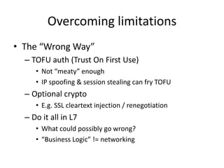 Overcoming limitationsThe “Wrong Way”TOFU auth (Trust On First Use)Not “meaty” enoughIP spoofing & session stealing can fry TOFUOptional cryptoE.g. SSL cleartext injection / renegotiationDo it all in L7What could possibly go wrong?“Business Logic” != networking