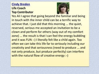Cindy Breden
Life Coach
Top Contributor
Yes Ali I agree that going beyond the familiar and being
in touch with the inner child can be a terrific way to
achieve that. I just did that this morning ... the quiet,
reserved, serious me accepted an invitation to be a
clown and perform for others (way out of my comfort
zone) ... the result is that I can feel the energy bubbling
and it was FUN :-) I literally felt like a child again. Too
often we can take this life far to seriously including our
creativity and that seriousness (need to produce ... and
not only produce, but produce perfectly) can interfere
with the natural flow of creative energy :-)

 