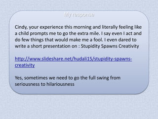 My response
Cindy, your experience this morning and literally feeling like
a child prompts me to go the extra mile. I say even I act and
do few things that would make me a fool. I even dared to
write a short presentation on : Stupidity Spawns Creativity

http://www.slideshare.net/hudali15/stupidity-spawnscreativity
Yes, sometimes we need to go the full swing from
seriousness to hilariousness

 