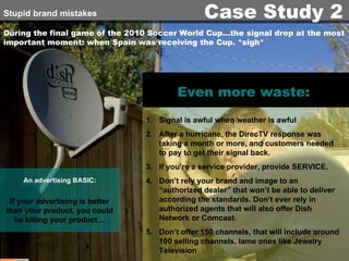 During the final game of the 2010 Soccer World Cup…the signal drop at the most important moment: when Spain was receiving the Cup. *sigh* An advertising   BASIC: Even more waste:  Signal is awful when weather is awful After a hurricane, the DirecTV response was taking a month or more, and customers needed to pay to get their signal back. If you’re a service provider, provide SERVICE. Don’t rely your brand and image to an “authorized dealer” that won’t be able to deliver according the standards. Don’t ever rely in authorized agents that will also offer Dish Network or Comcast. Don’t offer 150 channels, that will include around 100 selling channels, lame ones like Jewelry Television If your advertising is better than your product, you could be killing your product… Stupid brand mistakes Case Study 2 