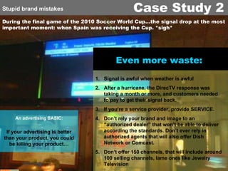 During the final game of the 2010 Soccer World Cup…the signal drop at the most important moment: when Spain was receiving the Cup. *sigh* An advertising   BASIC: Even more waste:   Signal is awful when weather is awful After a hurricane, the DirecTV response was taking a month or more, and customers needed to pay to get their signal back. If you’re a service provider, provide SERVICE. Don’t rely your brand and image to an “authorized dealer” that won’t be able to deliver according the standards. Don’t ever rely in authorized agents that will also offer Dish Network or Comcast. Don’t offer 150 channels, that will include around 100 selling channels, lame ones like Jewelry Television If your advertising is better than your product, you could be killing your product… Stupid brand mistakes Case Study 2 