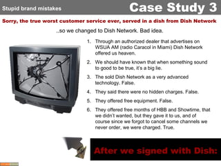 Sorry, the true worst customer service ever, served in a dish from Dish Network Stupid brand mistakes Case Study 3 ..so we changed to Dish Network. Bad idea.  Through an authorized dealer that advertises on WSUA AM (radio Caracol in Miami) Dish Network offered us heaven. We should have known that when something sound to good to be true, it’s a big lie.  The sold Dish Network as a very advanced technology. False. They said there were no hidden charges. False. They offered free equipment. False. They offered free months of HBB and Showtime, that we didn’t wanted, but they gave it to us, and of course since we forgot to cancel some channels we never order, we were charged. True. After we signed with Dish: 