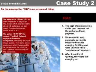 So the concept for “HD” is an astronaut thing. We were never offered HD,  we were requested to pay to get HD. Guess what. We don’t care about HD as long as we can watch Premiership soccer, which is not in HD We got an HD TV 42” flat screen. The Dish Network equipment was not compatible , delivering an awful image quality. They send a new equipment, which happened to be the same as the previous one. A better one was only for HD customers. HA!:   The kept charging us on a credit card that was not the authorized form payment. We needed to stop automatic payments because they kept charging for things we were unaware like a “maintenance” contract. After 2 months of quitting, they were still charging us. Stupid brand mistakes Case Study 2 