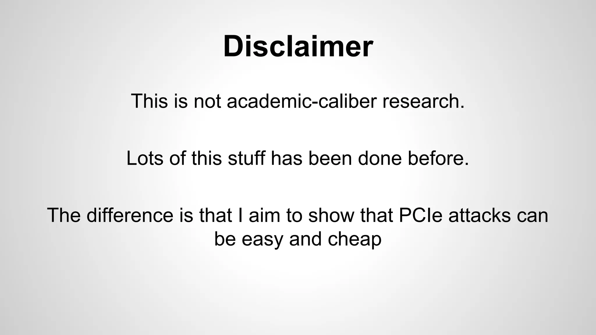 Disclaimer 
This is not academic-caliber research. 
Lots of this stuff has been done before. 
The difference is that I aim to show that PCIe attacks can 
be easy and cheap 
 