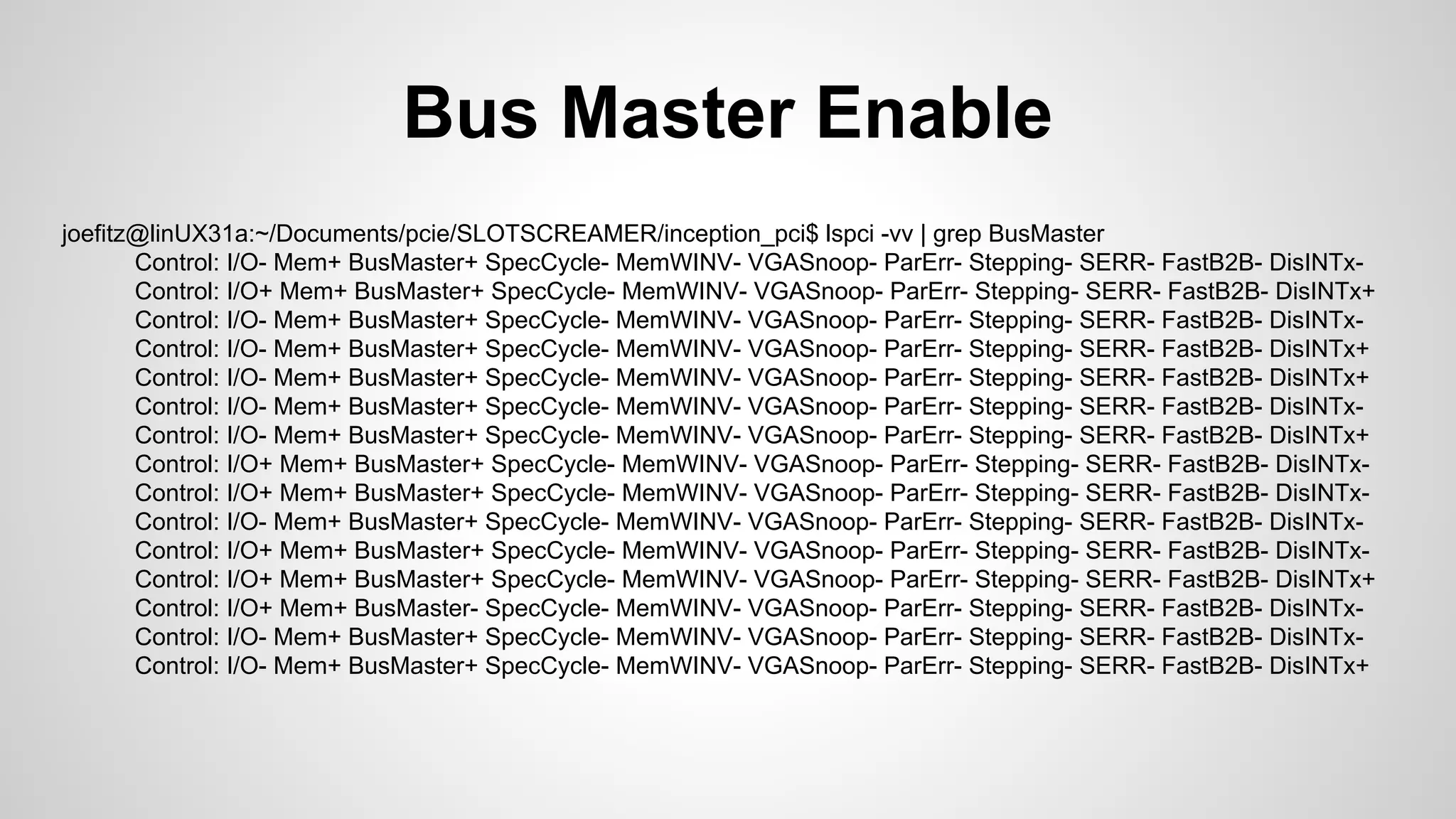 Bus Master Enable 
joefitz@linUX31a:~/Documents/pcie/SLOTSCREAMER/inception_pci$ lspci -vv | grep BusMaster 
Control: I/O- Mem+ BusMaster+ SpecCycle- MemWINV- VGASnoop- ParErr- Stepping- SERR- FastB2B- DisINTx- 
Control: I/O+ Mem+ BusMaster+ SpecCycle- MemWINV- VGASnoop- ParErr- Stepping- SERR- FastB2B- DisINTx+ 
Control: I/O- Mem+ BusMaster+ SpecCycle- MemWINV- VGASnoop- ParErr- Stepping- SERR- FastB2B- DisINTx- 
Control: I/O- Mem+ BusMaster+ SpecCycle- MemWINV- VGASnoop- ParErr- Stepping- SERR- FastB2B- DisINTx+ 
Control: I/O- Mem+ BusMaster+ SpecCycle- MemWINV- VGASnoop- ParErr- Stepping- SERR- FastB2B- DisINTx+ 
Control: I/O- Mem+ BusMaster+ SpecCycle- MemWINV- VGASnoop- ParErr- Stepping- SERR- FastB2B- DisINTx- 
Control: I/O- Mem+ BusMaster+ SpecCycle- MemWINV- VGASnoop- ParErr- Stepping- SERR- FastB2B- DisINTx+ 
Control: I/O+ Mem+ BusMaster+ SpecCycle- MemWINV- VGASnoop- ParErr- Stepping- SERR- FastB2B- DisINTx- 
Control: I/O+ Mem+ BusMaster+ SpecCycle- MemWINV- VGASnoop- ParErr- Stepping- SERR- FastB2B- DisINTx- 
Control: I/O- Mem+ BusMaster+ SpecCycle- MemWINV- VGASnoop- ParErr- Stepping- SERR- FastB2B- DisINTx- 
Control: I/O+ Mem+ BusMaster+ SpecCycle- MemWINV- VGASnoop- ParErr- Stepping- SERR- FastB2B- DisINTx- 
Control: I/O+ Mem+ BusMaster+ SpecCycle- MemWINV- VGASnoop- ParErr- Stepping- SERR- FastB2B- DisINTx+ 
Control: I/O+ Mem+ BusMaster- SpecCycle- MemWINV- VGASnoop- ParErr- Stepping- SERR- FastB2B- DisINTx- 
Control: I/O- Mem+ BusMaster+ SpecCycle- MemWINV- VGASnoop- ParErr- Stepping- SERR- FastB2B- DisINTx- 
Control: I/O- Mem+ BusMaster+ SpecCycle- MemWINV- VGASnoop- ParErr- Stepping- SERR- FastB2B- DisINTx+ 
 