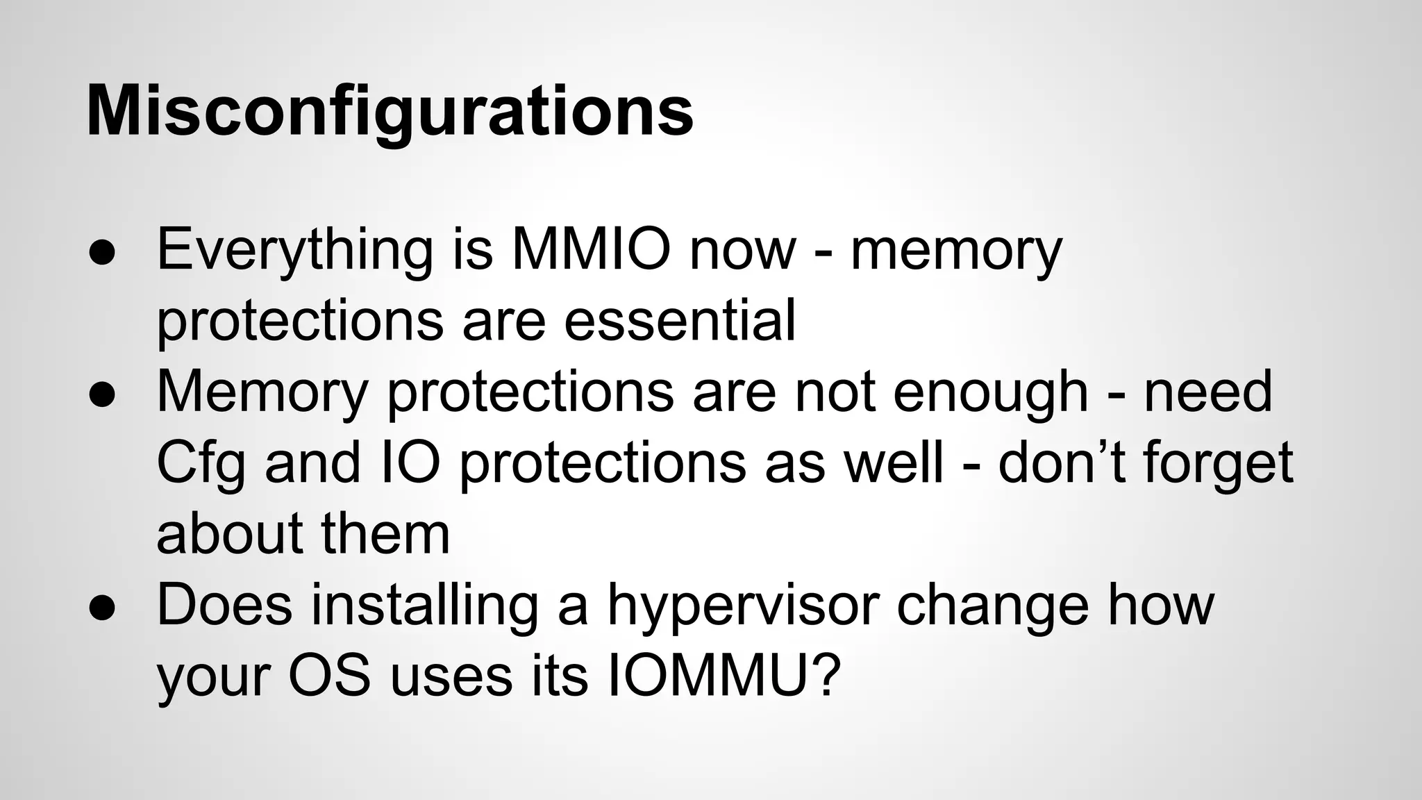 Misconfigurations 
● Everything is MMIO now - memory 
protections are essential 
● Memory protections are not enough - need 
Cfg and IO protections as well - don’t forget 
about them 
● Does installing a hypervisor change how 
your OS uses its IOMMU? 
 