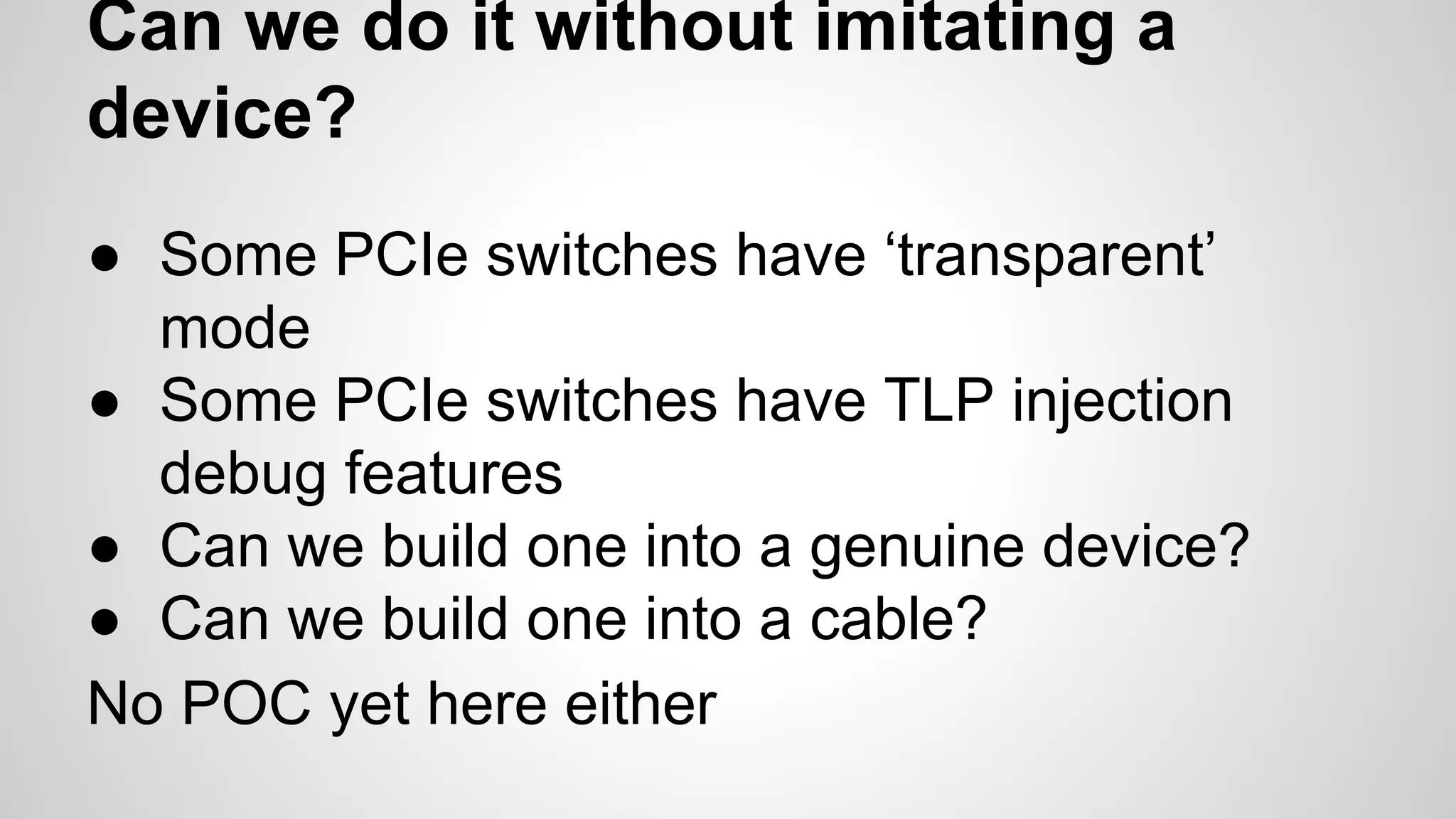 Can we do it without imitating a 
device? 
● Some PCIe switches have ‘transparent’ 
mode 
● Some PCIe switches have TLP injection 
debug features 
● Can we build one into a genuine device? 
● Can we build one into a cable? 
No POC yet here either 
 
