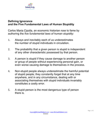 Page 1 of 2
Inquiry@MichaelHBallard.com • www.MichaelHBallard.com
CANADA
	
Defining Ignorance
and the Five Fundamental Laws of Human Stupidity
Carlos Maria Cipolla, an economic historian rose to fame by
authoring the five fundamental laws of human stupidity:
1. Always and inevitably each of us underestimates
the number of stupid individuals in circulation.
2. The probability that a given person is stupid is independent
of any other characteristic possessed by that person.
3. A person is stupid if they cause damage to another person
or group of people without experiencing personal gain, or
even worse causing damage to themselves in the process.
4. Non-stupid people always underestimate the harmful potential
of stupid people; they constantly forget that at any time
anywhere, and in any circumstance, dealing with or
associating themselves with stupid individuals invariably
constitutes a costly error.
5. A stupid person is the most dangerous type of person
there is.
 