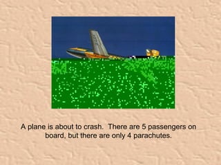A plane is about to crash. There are 5 passengers on 
board, but there are only 4 parachutes. 
 