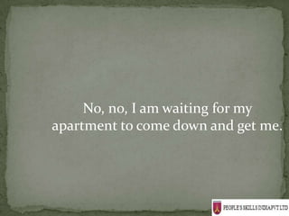 No, no, I am waiting for my
apartment to come down and get me.
 