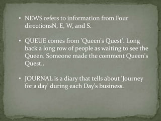 • NEWS refers to information from Four
  directionsN, E, W, and S.

• QUEUE comes from 'Queen's Quest'. Long
  back a long row of people as waiting to see the
  Queen. Someone made the comment Queen's
  Quest..

• JOURNAL is a diary that tells about 'Journey
  for a day' during each Day's business.
 