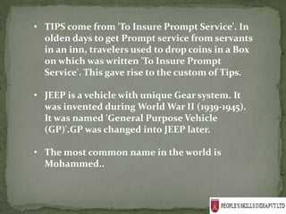 • TIPS come from 'To Insure Prompt Service'. In
  olden days to get Prompt service from servants
  in an inn, travelers used to drop coins in a Box
  on which was written 'To Insure Prompt
  Service'. This gave rise to the custom of Tips.

• JEEP is a vehicle with unique Gear system. It
  was invented during World War II (1939-1945).
  It was named 'General Purpose Vehicle
  (GP)'.GP was changed into JEEP later.

• The most common name in the world is
  Mohammed..
 
