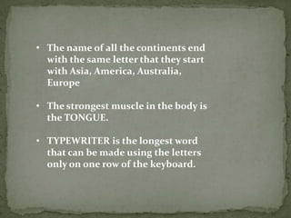 • The name of all the continents end
  with the same letter that they start
  with Asia, America, Australia,
  Europe

• The strongest muscle in the body is
  the TONGUE.

• TYPEWRITER is the longest word
  that can be made using the letters
  only on one row of the keyboard.
 