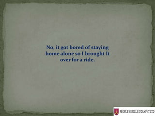 No, it got bored of staying
home alone so I brought It
       over for a ride.
 