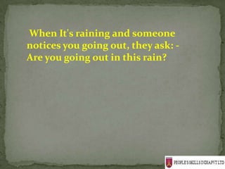 When It's raining and someone
notices you going out, they ask: -
Are you going out in this rain?
 