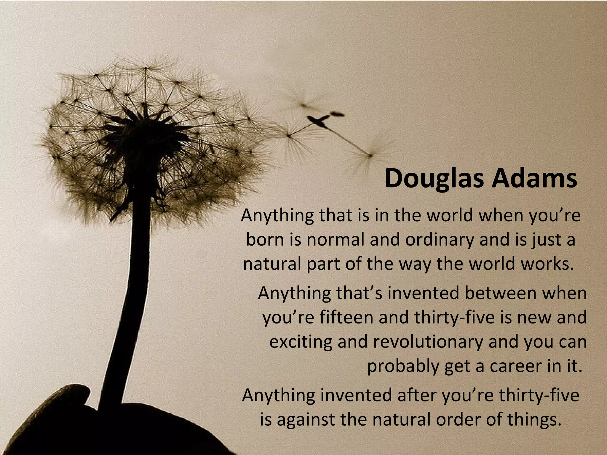 Douglas Adams
Anything that is in the world when you’re
born is normal and ordinary and is just a
natural part of the way the world works.
  Anything that’s invented between when
   you’re fifteen and thirty-five is new and
    exciting and revolutionary and you can
                probably get a career in it.
Anything invented after you’re thirty-five
  is against the natural order of things.
 