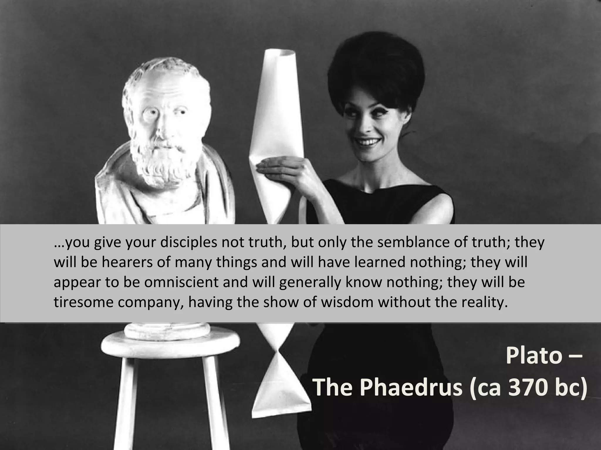 …you give your disciples not truth, but only the semblance of truth; they
will be hearers of many things and will have learned nothing; they will
appear to be omniscient and will generally know nothing; they will be
tiresome company, having the show of wisdom without the reality.


                                                       Plato –
                                      The Phaedrus (ca 370 bc)
 