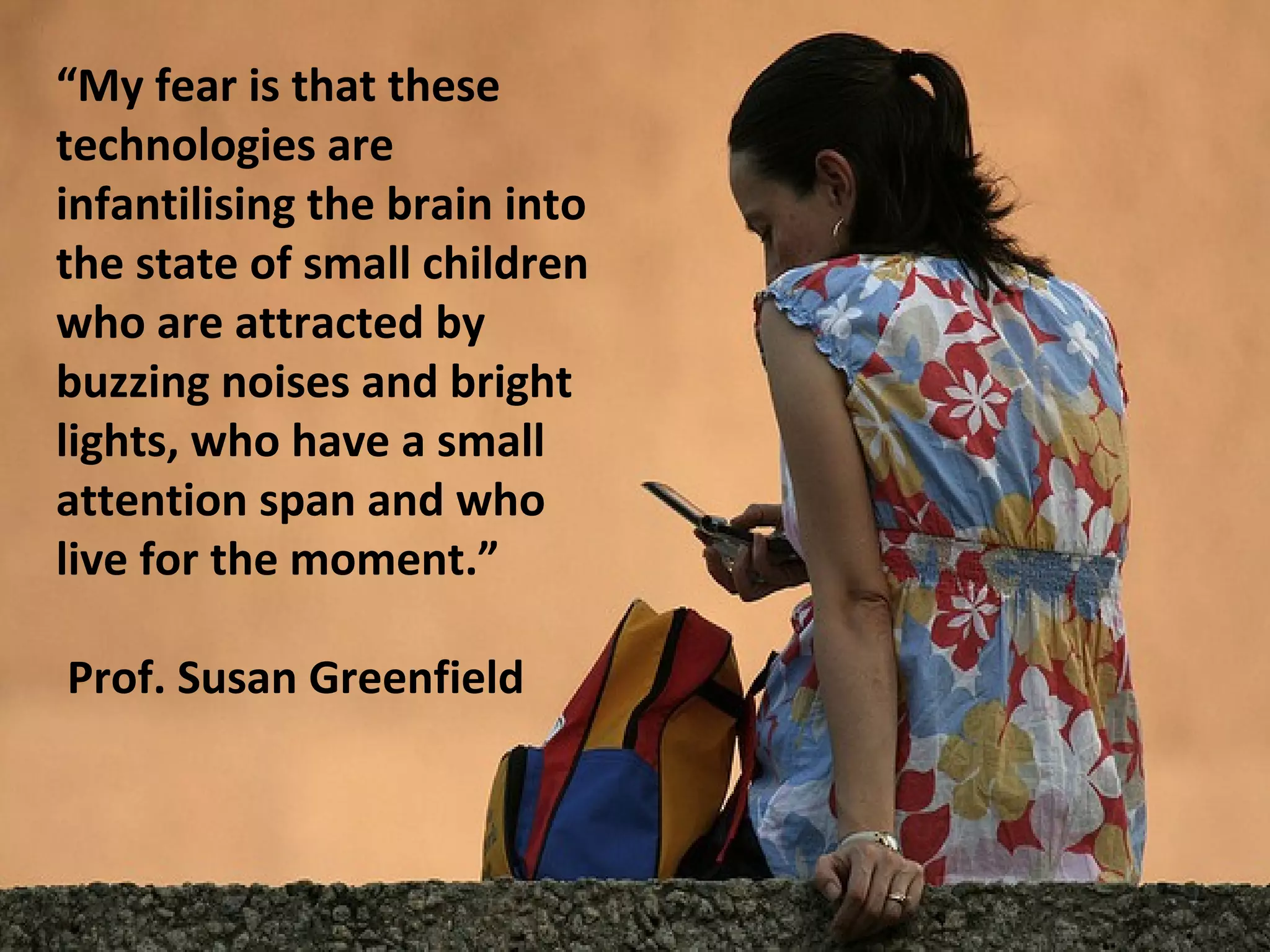 “My fear is that these
technologies are
infantilising the brain into
the state of small children
who are attracted by
buzzing noises and bright
lights, who have a small
attention span and who
live for the moment.”

Prof. Susan Greenfield
 
