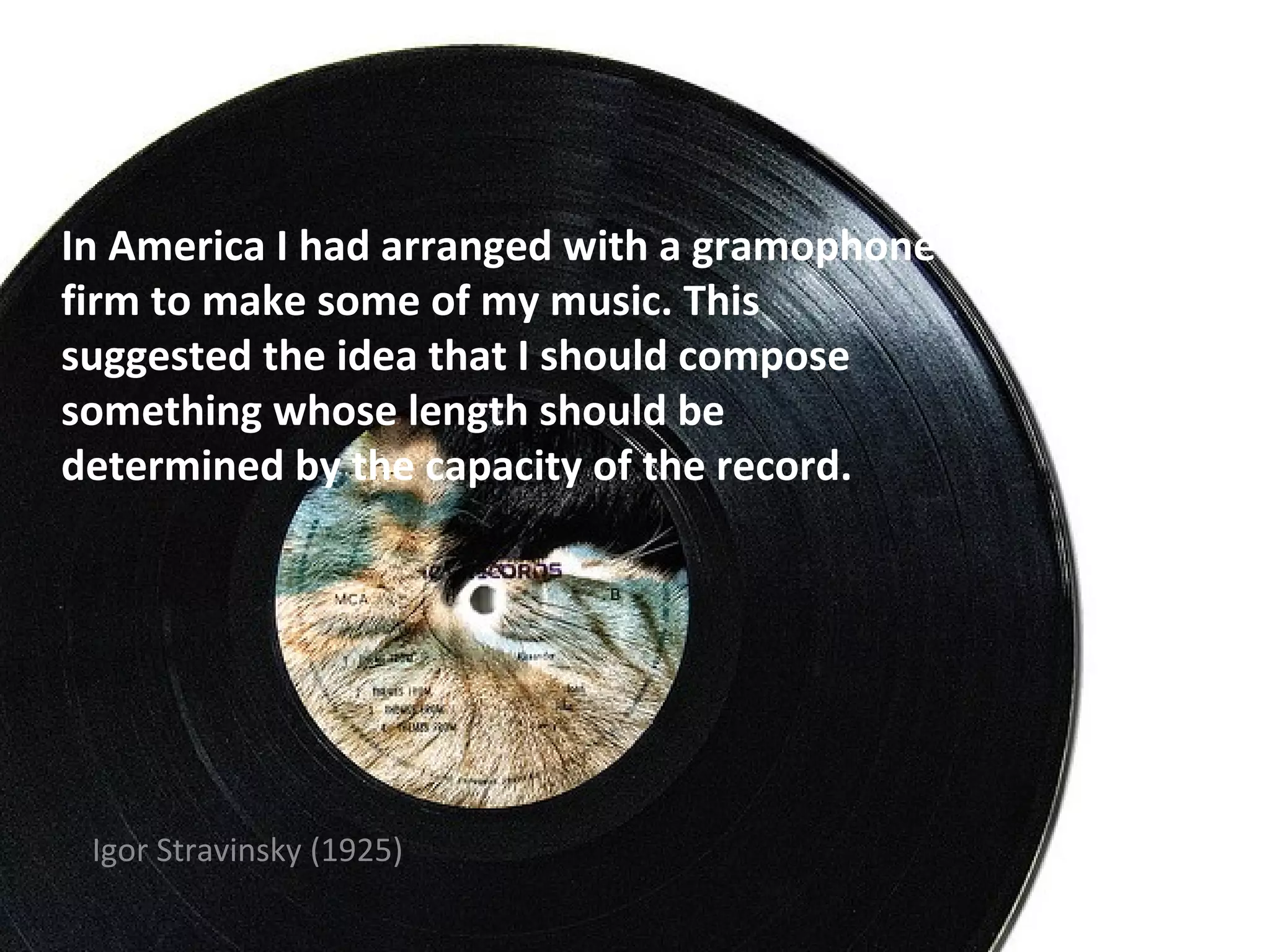 In America I had arranged with a gramophone
firm to make some of my music. This
suggested the idea that I should compose
something whose length should be
determined by the capacity of the record.




 Igor Stravinsky (1925)
 