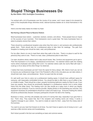 Stupid Things Businesses Do
By Alan Walsh: CEO, Huntington Consultancy
I’ve worked with a lot of businesses over the course of my career, and I never cease to be amazed by
some of the inexplicable things otherwise smart, rational business leaders do to shoot themselves in the
foot.
Here’s one that really makes me shake my head:
Not Having a Decent Place to Receive Visitors
Most businesses have visitors .. customers, bankers, vendors, and others. These people have an impact
on the success of your business. First impressions count a great deal. Yet many businesses have no
place to properly receive their visitors.
There should be a professional reception area when they first come in; and someone who professionally
greets them. There should also be a professional place to take them for meetings. The path from
reception to meeting room should be clean, neat, and professional.
Far too often, there’s no one to meet them when they walk in the door. There’s no place to wait for the
person(s) they came to see. There’s no neat, clean, professional place to take them.
I’ve seen situations where visitors had to step around boxes, files, furniture and equipment just to get in.
Their first impression is of a sloppy, unprofessional environment. I’ve watched visitors walk into meeting
rooms where employees were eating their lunch. I’ve watched visitors walk into rooms filled with trash. I
could go on & on about all the other things I’ve observed.
I realize that many businesses just don’t have the space for fancy setups. Still, there’s much you can do
to improve your professional image. Even if the President’s office is the only place you can take visitors, it
should look neat, clean, and professional. Some I’ve seen look like rat nests.
It’s well worth your time to carve out a professional meeting space. It should have sufficient space for
everyone, with reasonably comfortable furniture. You should be able to offer them a cup of coffee or tea,
or a bottle of water. There should be a clean, properly functioning bathroom nearby for them to use. If you
have any awards, they should be prominently displayed in a professional manner (not in some cheap
frame from the dollar store). The meeting room can also double as a sales room in which you display
samples of your products. If you’re a service provider, display photos or info illustrating your services. Any
equipment necessary for presentations should be in place and ready to go. Everyone meeting the visitors
should be professionally dressed. Company participants shouldn’t be late to the meeting.
Business is messy, and they will probably see some of it during their stay; especially if you give them a
tour. That’s okay. They expect that. But if the reception and meeting rooms are messy, it sends a
negative message to your visitors. You want to create an oasis for them ..away from the messy side of
the business.
You want to put your best foot forward at all times. You don’t have to spend a lot of money to do it ..just
exercise a little common sense and housekeeping.
Don’t shoot yourself in the foot over something so basic and common-sense.
 