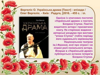 Вергеліс О. Українська драма [Текст] : епізоди /
Олег Вергеліс. - Київ : Радуга, [2016. - 455 с. : іл.
Однією із ключових постатей
«Української драми» є постать
Богдана Ступки. Пам'яті
видатного актора і присвячено
книгу. На сторінках видання -
авторські роздуми про вистави
"епохи Ступки" (тобто періоду
його художнього керівництва
Національним театром
ім.І.Франка), есеї про зіграні і не
зіграні ролі геніального актора.
Вперше в «Українській драмі»
публікується останнє інтерв'ю
Богдана Ступки.
 